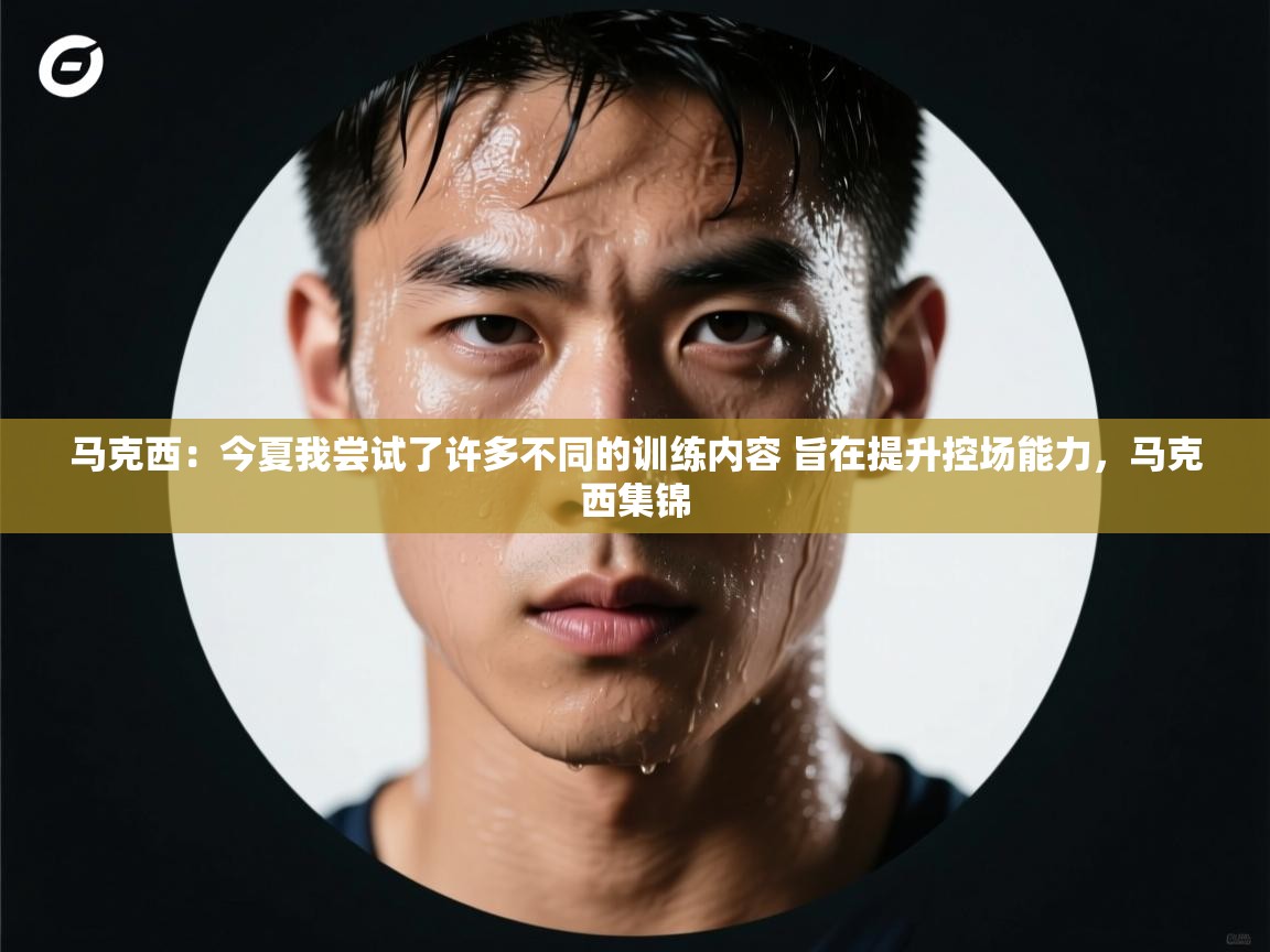 马克西：今夏我尝试了许多不同的训练内容 旨在提升控场能力，马克西集锦