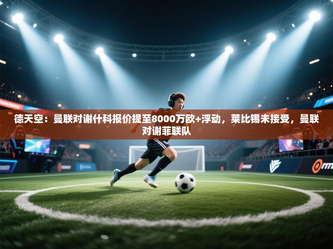 德天空：曼联对谢什科报价提至8000万欧+浮动，莱比锡未接受，曼联对谢菲联队  第1张