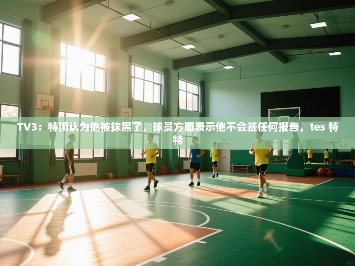 TV3：特狮认为他被抹黑了，球员方面表示他不会签任何报告，tes 特特  第1张